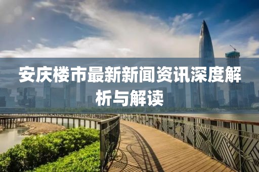 安庆楼市最新新闻资讯深度解析与解读
