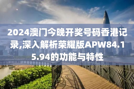 2024澳门今晚开奖号码香港记录,深入解析荣耀版APW84.15.94的功能与特性
