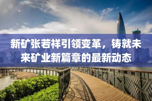 新矿张若祥引领变革，铸就未来矿业新篇章的最新动态