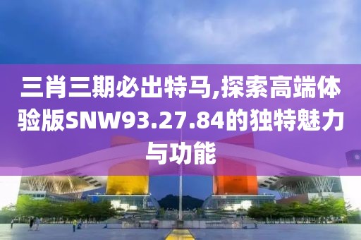 三肖三期必出特马,探索高端体验版SNW93.27.84的独特魅力与功能