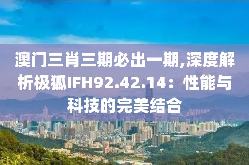 澳门三肖三期必出一期,深度解析极狐IFH92.42.14：性能与科技的完美结合