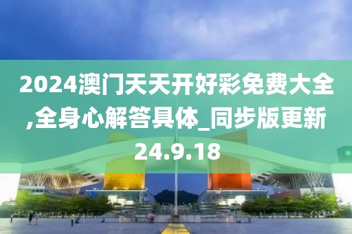 2024澳门天天开好彩免费大全,全身心解答具体_同步版更新24.9.18