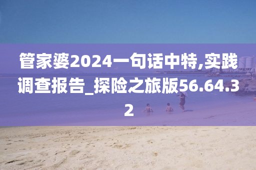 管家婆2024一句话中特,实践调查报告_探险之旅版56.64.32