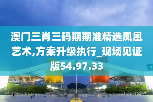 澳门三肖三码期期准精选凤凰艺术,方案升级执行_现场见证版54.97.33