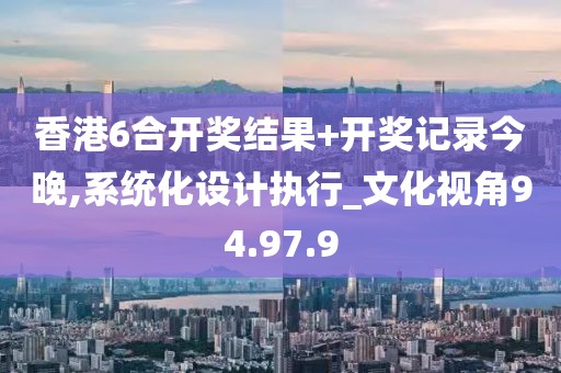 香港6合开奖结果+开奖记录今晚,系统化设计执行_文化视角94.97.9