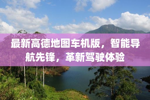 最新高德地图车机版，智能导航先锋，革新驾驶体验