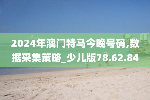 2024年澳门特马今晚号码,数据采集策略_少儿版78.62.84