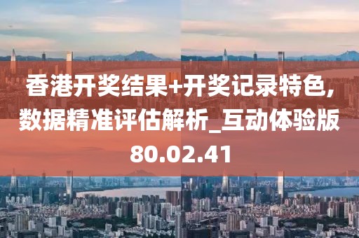 香港开奖结果+开奖记录特色,数据精准评估解析_互动体验版80.02.41