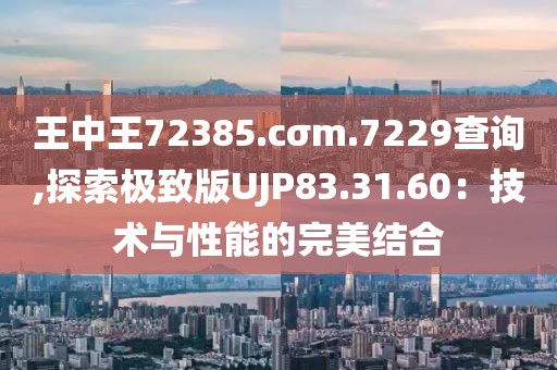 王中王72385.cσm.7229查询,探索极致版UJP83.31.60：技术与性能的完美结合
