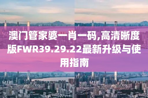澳门管家婆一肖一码,高清晰度版FWR39.29.22最新升级与使用指南