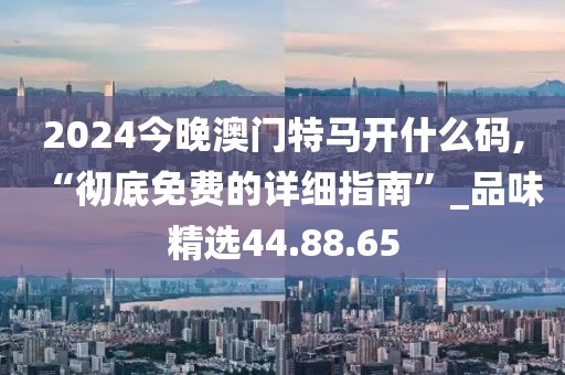 2024今晚澳门特马开什么码,“彻底免费的详细指南”_品味精选44.88.65