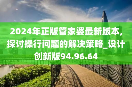 2024年正版管家婆最新版本,探讨操行问题的解决策略_设计创新版94.96.64