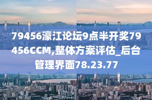 79456濠江论坛9点半开奖79456CCM,整体方案评估_后台管理界面78.23.77