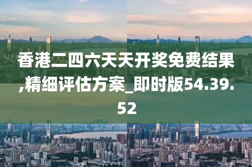 香港二四六天天开奖免费结果,精细评估方案_即时版54.39.52