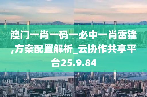 澳门一肖一码一必中一肖雷锋,方案配置解析_云协作共享平台25.9.84