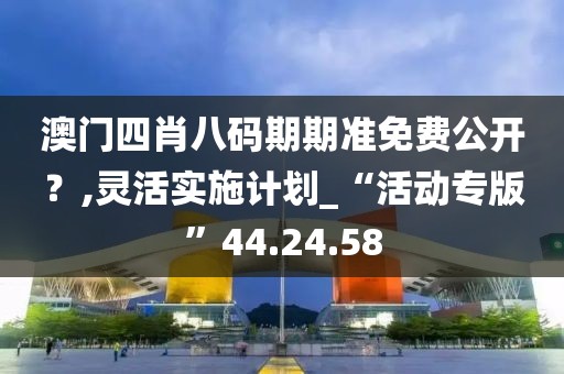 澳门四肖八码期期准免费公开？,灵活实施计划_“活动专版”44.24.58