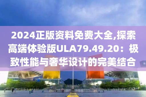 2024正版资料免费大全,探索高端体验版ULA79.49.20：极致性能与奢华设计的完美结合