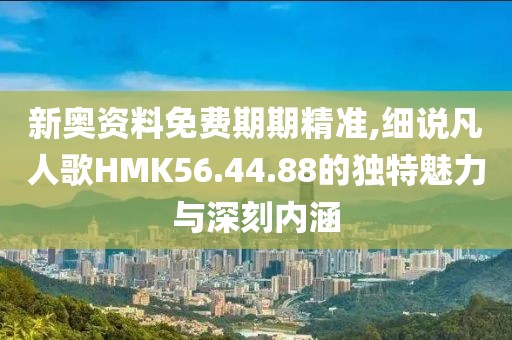 新奥资料免费期期精准,细说凡人歌HMK56.44.88的独特魅力与深刻内涵