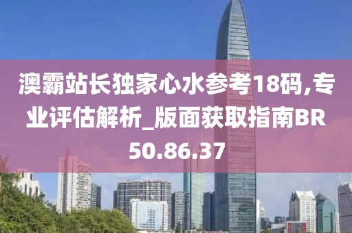 澳霸站长独家心水参考18码,专业评估解析_版面获取指南BR50.86.37