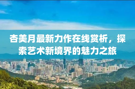 杏美月最新力作在线赏析，探索艺术新境界的魅力之旅