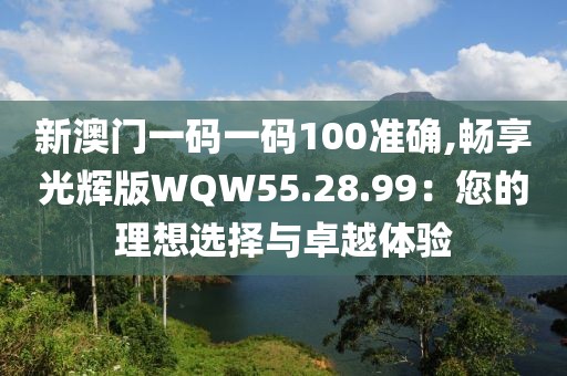 新澳门一码一码100准确,畅享光辉版WQW55.28.99：您的理想选择与卓越体验