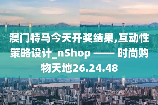 澳门特马今天开奖结果,互动性策略设计_nShop —— 时尚购物天地26.24.48