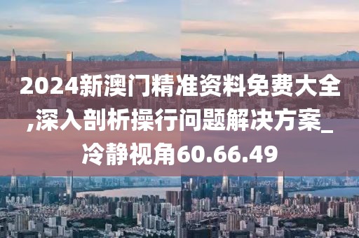 2024新澳门精准资料免费大全,深入剖析操行问题解决方案_冷静视角60.66.49