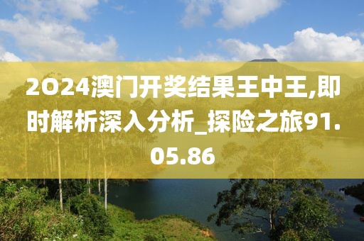 2O24澳门开奖结果王中王,即时解析深入分析_探险之旅91.05.86