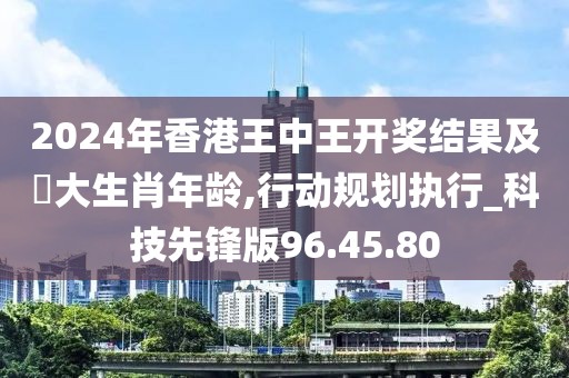 2024年香港王中王开奖结果及枓大生肖年龄,行动规划执行_科技先锋版96.45.80