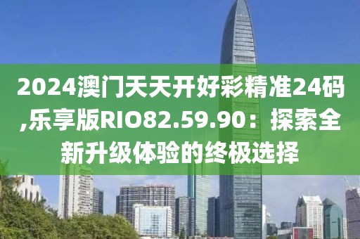 2024澳门天天开好彩精准24码,乐享版RIO82.59.90：探索全新升级体验的终极选择