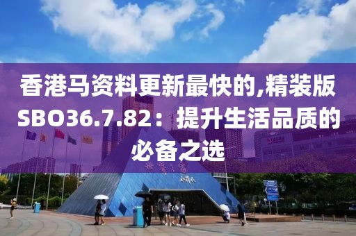 香港马资料更新最快的,精装版SBO36.7.82：提升生活品质的必备之选