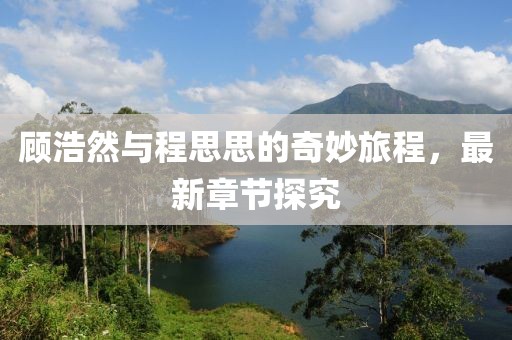 顾浩然与程思思的奇妙旅程，最新章节探究
