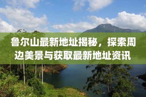 鲁尔山最新地址揭秘，探索周边美景与获取最新地址资讯