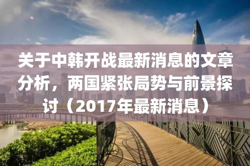 关于中韩开战最新消息的文章分析，两国紧张局势与前景探讨（2017年最新消息）
