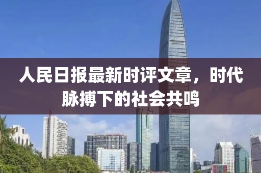 人民日报最新时评文章，时代脉搏下的社会共鸣