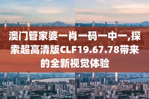 澳门管家婆一肖一码一中一,探索超高清版CLF19.67.78带来的全新视觉体验