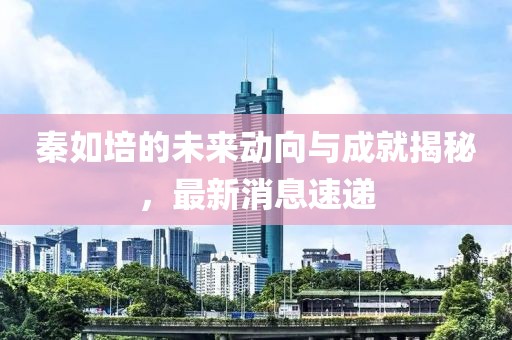 秦如培的未来动向与成就揭秘，最新消息速递