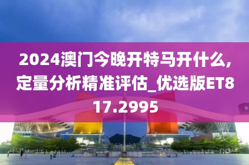 2024澳门今晚开特马开什么,定量分析精准评估_优选版ET817.2995