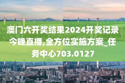 澳门六开奖结果2024开奖记录今晚直播,全方位实施方案_任务中心703.0127