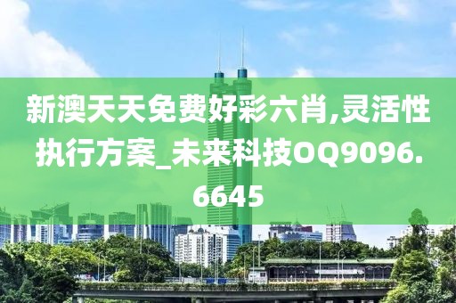 新澳天天免费好彩六肖,灵活性执行方案_未来科技OQ9096.6645