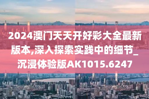 2024澳门天天开好彩大全最新版本,深入探索实践中的细节_沉浸体验版AK1015.6247