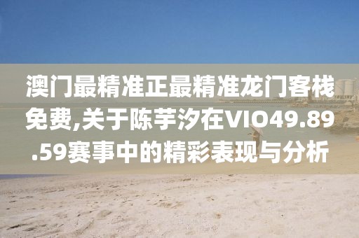 澳门最精准正最精准龙门客栈免费,关于陈芋汐在VIO49.89.59赛事中的精彩表现与分析