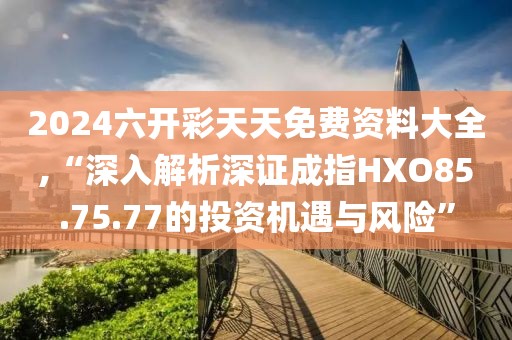 2024六开彩天天免费资料大全,“深入解析深证成指HXO85.75.77的投资机遇与风险”