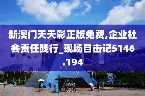 新澳门天天彩正版免费,企业社会责任践行_现场目击记5146.194