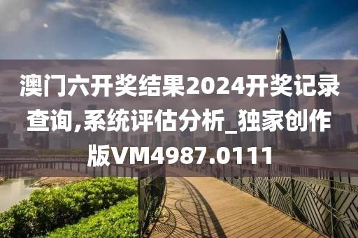 澳门六开奖结果2024开奖记录查询,系统评估分析_独家创作版VM4987.0111
