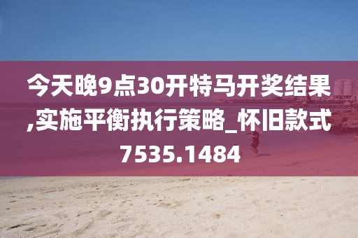 今天晚9点30开特马开奖结果,实施平衡执行策略_怀旧款式7535.1484