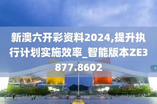 新澳六开彩资料2024,提升执行计划实施效率_智能版本ZE3877.8602