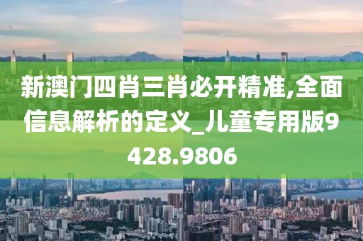 新澳门四肖三肖必开精准,全面信息解析的定义_儿童专用版9428.9806