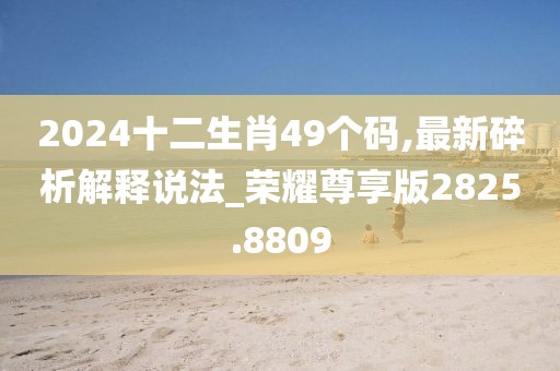 2024十二生肖49个码,最新碎析解释说法_荣耀尊享版2825.8809
