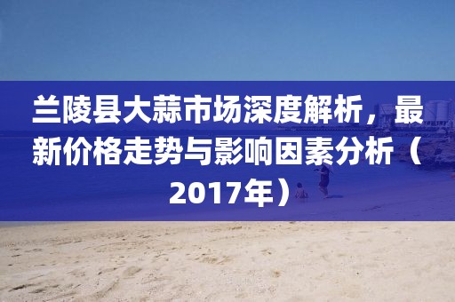 兰陵县大蒜市场深度解析，最新价格走势与影响因素分析（2017年）